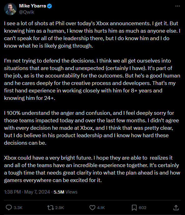 Tweet from Mike Ybarra:
I see a lot of shots at Phil over today's Xbox announcements. I get it. But knowing him as a human, I know this hurts him as much as anyone else. I can't speak for all of the leadership there, but I do know him and I do know what he is likely going through. 

I'm not trying to defend the decisions. I think we all get ourselves into situations that are tough and unexpected (certainly I have). It's part of the job, as is the accountability for the outcomes. But he's a good human and he cares deeply for the creative process and developers. That's my first hand experience in working closely with him for 8+ years and knowing him for 24+. 

I 100% understand the anger and confusion, and I feel deeply sorry for those teams impacted today and over the last few months. I didn't agree with every decision he made at Xbox, and I think that was pretty clear, but I do believe in his product leadership and I know how hard these decisions can be. 

Xbox could have a very bright future. I hope they are able to  realizes it and all of the teams have an incredible experience together. It's certainly a tough time that needs great clarity into what the plan ahead is and how gamers everywhere can be excited for it.